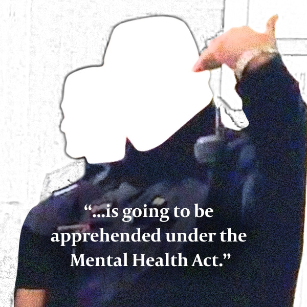 Cop: “...is going to be apprehended under the Mental Health Act.”