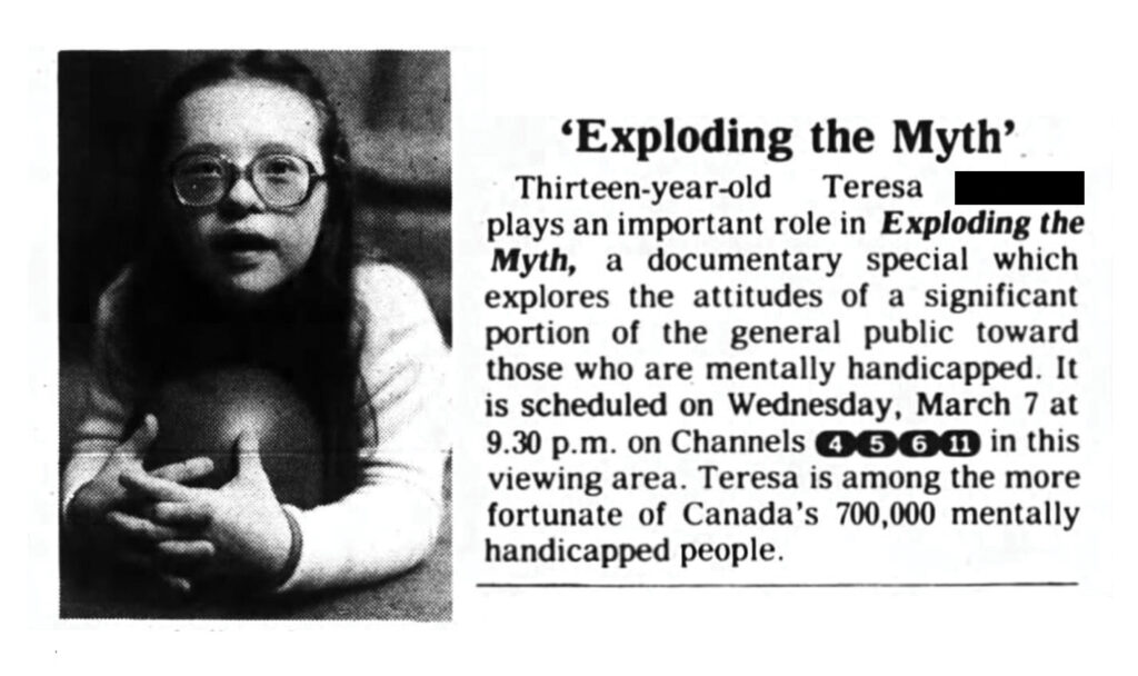 TV listing ad for “Exploding the Myth” features thirteen-year-old Teresa wearing glasses and holding an exercise ball in her arms. Teresa looks at the camera with an expression of curiosity and wonder. Her lips are parted as though she’s about to speak. The ad text said, “Exploding the Myth. Thirteen-year-old Teresa [redacted surname] plays an important role in Exploding the Myth, a documentary special which explores the attitudes of a significant portion of the general public toward those who are mentally handicapped. Images and text used with permission from Community Living Ontario.