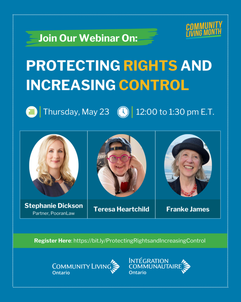 Community Living Ontario Event poster for webinar: Protecting Rights and Increasing Control. Featured are the three webinar speakers: Stephanie Dickson, Partner, PooranLaw, Franke James and Teresa Heartchild, Authors of Freeing Teresa: A True Story about My Sister and Me. Descriptions: Stephanie Dickson is a white woman with long, blonde hair. She is wearing a black blazer. Teresa Heartchild is a white woman with Down syndrome, pink glasses and brown hair. She is wearing a blue cap on backwards. Franke James is a white woman with mid-length blonde hair. She is wearing a black hat and black blazer. 