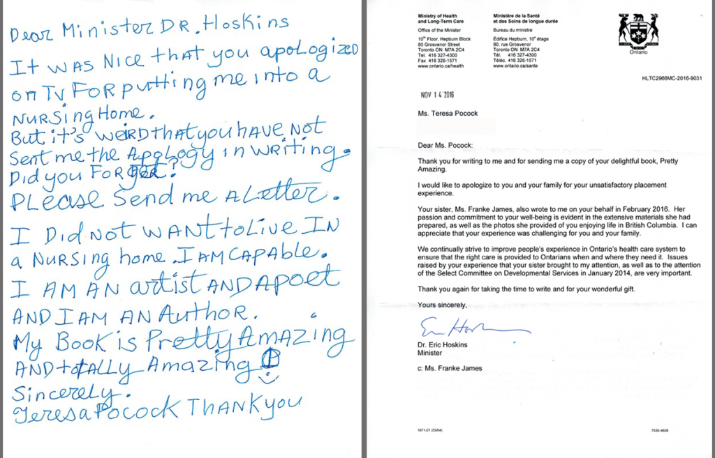 Teresa's handwritten letter opposite the Ontario Minister's letter of apology. Teresa Heartchild's letter to Minister Hoskins Sept 23, 2016: Dear Minister Dr. Hoskins, It was nice that you apologized on TV for putting me into a nursing home. But it's weird that you have not sent me the apology in writing. Did you forget? Please send me a letter. I did not want to live in a nursing home. I am capable. I am an artist and a poet. My book is “Pretty Amazing” and totally amazing. Sincerely,Teresa Heartchild. | Minister Hoskins Letter - Dear Ms. Teresa: Thank you for writing to me and for sending me a copy of your delightful book, Pretty Amazing. I would like to apologize to you and your family for your unsatisfactory placement experience. Your sister, Ms. Franke James, also wrote to me on your behalf in February 2016. Her passion and commitment to your well-being is evident in the extensive materials she had prepared, as well as the photos she provided of you enjoying life in British Columbia. I can appreciate that your experience was challenging for you and your family. We continually strive to improve people's experience in Ontario's health care system to ensure that the right care is provided to Ontarians when and where they need it. Issues raised by your experience that your sister brought to my attention, as well as to the attention of the Select Committee on Developmental Services in January 2014, are very important. Thank you again for taking the time to write and for your wonderful gift. Yours sincerely,Dr Eric Hoskins, Minister