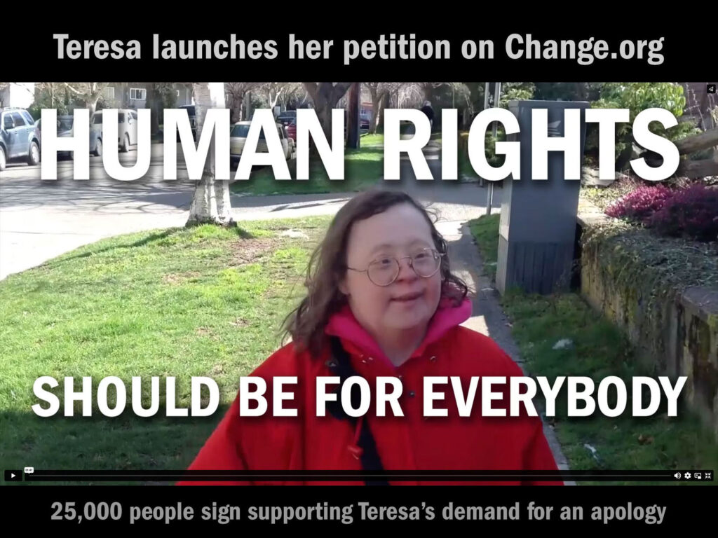 Teresa's Change.org petition launched on Mar 21,2014 which is World Down Syndrome Day. In the video Teresa tells how the government took away her right to decide where she lived, and put her into a nursing home. Teresa asked the government to say sorry because it was wrong.